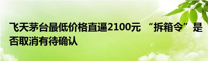 飞天茅台最低价格直逼2100元 “拆箱令”是否取消有待确认