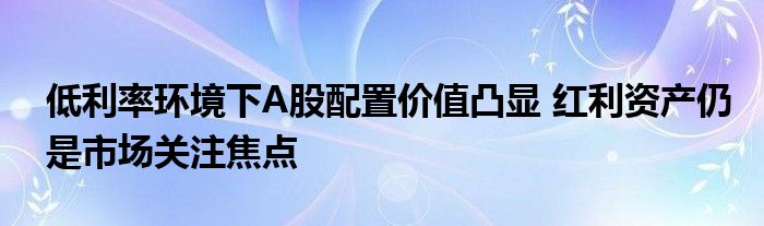 低利率环境下A股配置价值凸显 红利资产仍是市场关注焦点