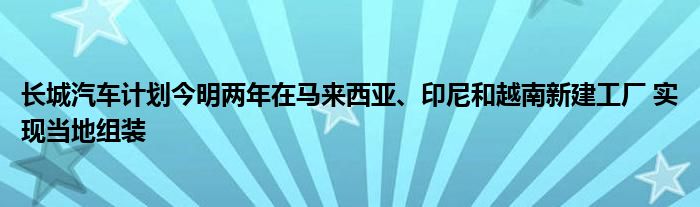 长城汽车计划今明两年在马来西亚、印尼和越南新建工厂 实现当地组装