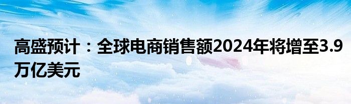 高盛预计：全球电商销售额2024年将增至3.9万亿美元