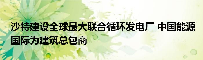 沙特建设全球最大联合循环发电厂 中国能源国际为建筑总包商