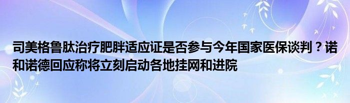 司美格鲁肽治疗肥胖适应证是否参与今年国家医保谈判？诺和诺德回应称将立刻启动各地挂网和进院