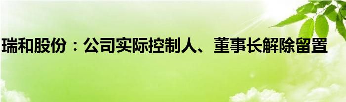 瑞和股份：公司实际控制人、董事长解除留置