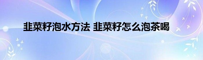 韭菜籽泡水方法 韭菜籽怎么泡茶喝