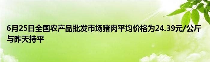 6月25日全国农产品批发市场猪肉平均价格为24.39元/公斤 与昨天持平