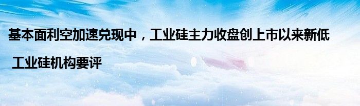 基本面利空加速兑现中，工业硅主力收盘创上市以来新低 | 工业硅机构要评