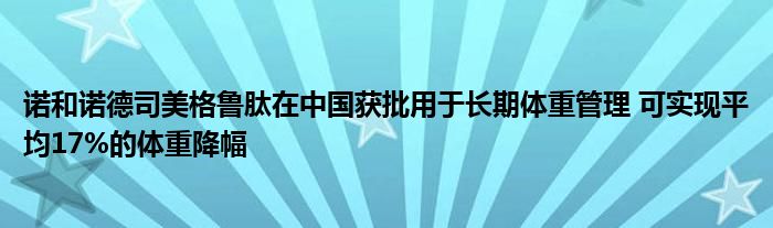 诺和诺德司美格鲁肽在中国获批用于长期体重管理 可实现平均17%的体重降幅