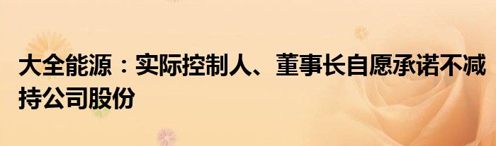 大全能源：实际控制人、董事长自愿承诺不减持公司股份