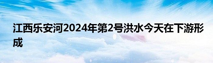 江西乐安河2024年第2号洪水今天在下游形成