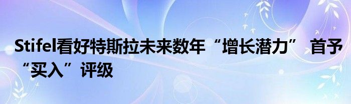 Stifel看好特斯拉未来数年“增长潜力” 首予“买入”评级