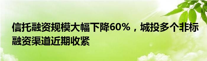 信托融资规模大幅下降60%，城投多个非标融资渠道近期收紧