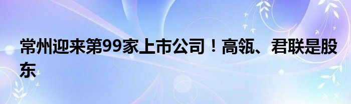 常州迎来第99家上市公司！高瓴、君联是股东