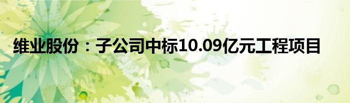 维业股份：子公司中标10.09亿元工程项目