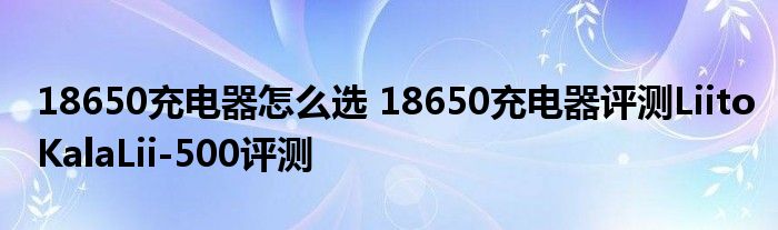 18650充电器怎么选 18650充电器评测LiitoKalaLii-500评测