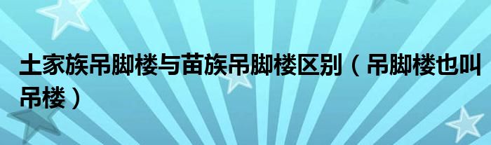 土家族吊脚楼与苗族吊脚楼区别（吊脚楼也叫吊楼）