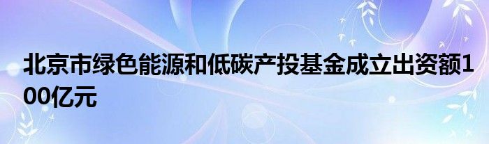 北京市绿色能源和低碳产投基金成立出资额100亿元