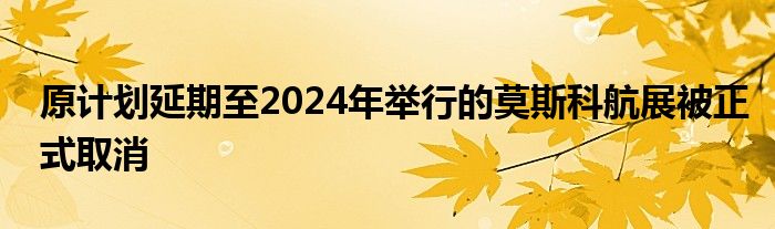 原计划延期至2024年举行的莫斯科航展被正式取消