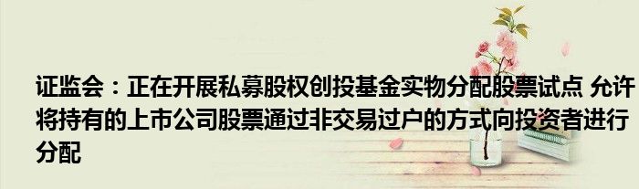 证监会：正在开展私募股权创投基金实物分配股票试点 允许将持有的上市公司股票通过非交易过户的方式向投资者进行分配