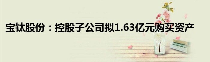 宝钛股份：控股子公司拟1.63亿元购买资产