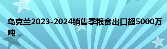 乌克兰2023-2024销售季粮食出口超5000万吨