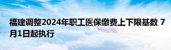 福建调整2024年职工医保缴费上下限基数 7月1日起执行