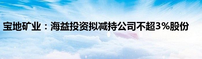 宝地矿业：海益投资拟减持公司不超3%股份