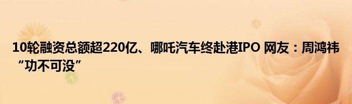 10轮融资总额超220亿、哪吒汽车终赴港IPO 网友：周鸿祎“功不可没”