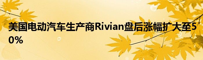 美国电动汽车生产商Rivian盘后涨幅扩大至50%