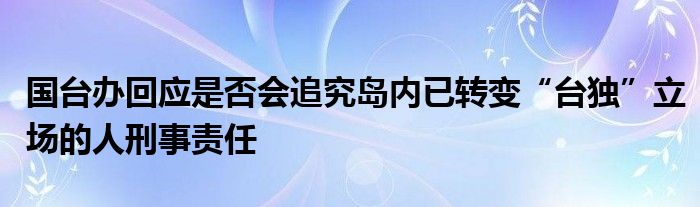 国台办回应是否会追究岛内已转变“台独”立场的人刑事责任