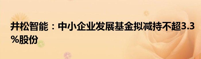 井松智能：中小企业发展基金拟减持不超3.3%股份