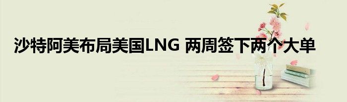 沙特阿美布局美国LNG 两周签下两个大单