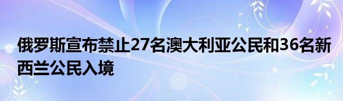 俄罗斯宣布禁止27名澳大利亚公民和36名新西兰公民入境