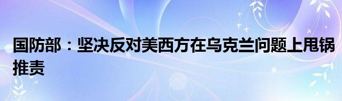 国防部：坚决反对美西方在乌克兰问题上甩锅推责