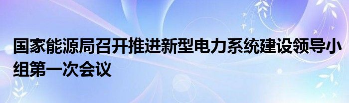 国家能源局召开推进新型电力系统建设领导小组第一次会议