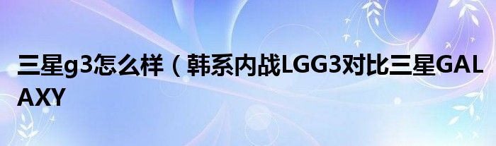 三星g3怎么样（韩系内战LGG3对比三星GALAXY