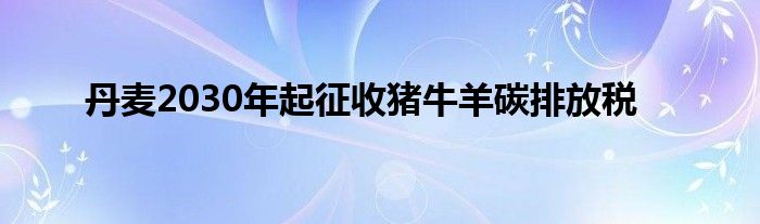 丹麦2030年起征收猪牛羊碳排放税