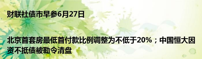 财联社债市早参6月27日 |北京首套房最低首付款比例调整为不低于20%；中国恒大因资不抵债被勒令清盘