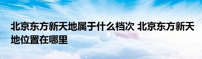 北京东方新天地属于什么档次 北京东方新天地位置在哪里