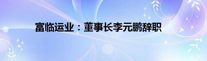 富临运业：董事长李元鹏辞职