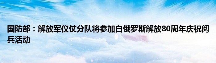 国防部：解放军仪仗分队将参加白俄罗斯解放80周年庆祝阅兵活动