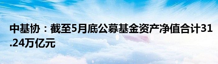 中基协：截至5月底公募基金资产净值合计31.24万亿元