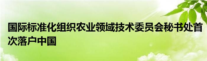 国际标准化组织农业领域技术委员会秘书处首次落户中国