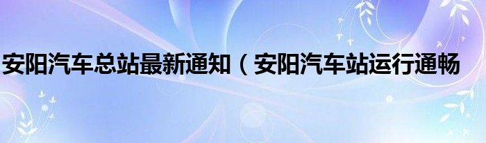 安阳汽车总站最新通知（安阳汽车站运行通畅