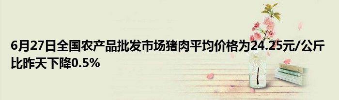 6月27日全国农产品批发市场猪肉平均价格为24.25元/公斤 比昨天下降0.5%