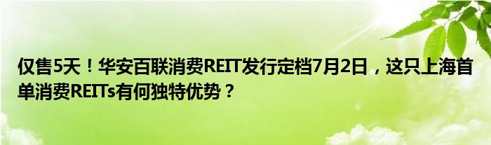 仅售5天！华安百联消费REIT发行定档7月2日，这只上海首单消费REITs有何独特优势？