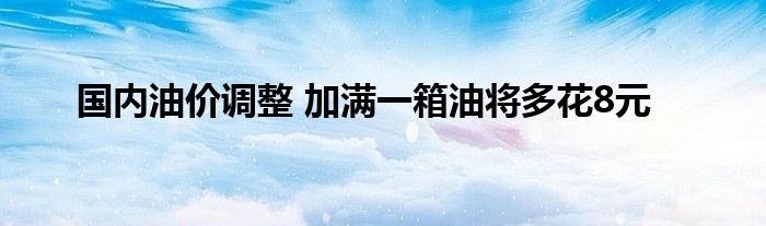 国内油价调整 加满一箱油将多花8元