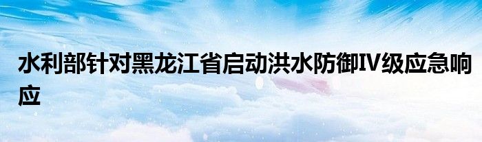 水利部针对黑龙江省启动洪水防御Ⅳ级应急响应