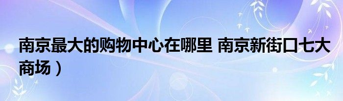 南京最大的购物中心在哪里 南京新街口七大商场）