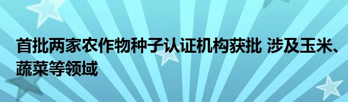 首批两家农作物种子认证机构获批 涉及玉米、蔬菜等领域