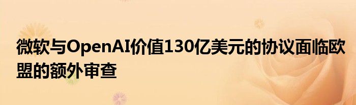 微软与OpenAI价值130亿美元的协议面临欧盟的额外审查